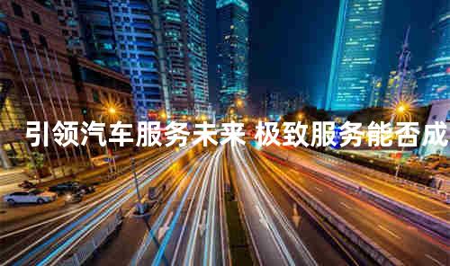 引领汽车服务未来 极致服务能否成救市良方